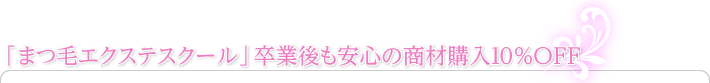 「まつ毛エクステスクール」卒業後も安心の商材購入10%OFF