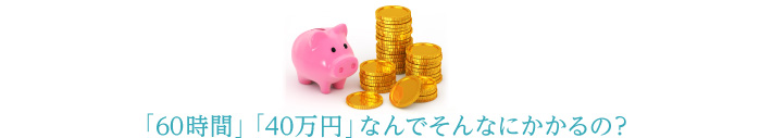 「60時間」「40万円」なんでそんなにかかるの?