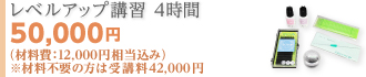 レベルアップ講習 4時間 50,000円 （材料費： 12,000円相当込み）※材料不要の方は 受講料 42,000円