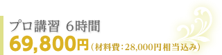 プロ講習 6時間 69,800円（材料費：28,000円相当込み）
